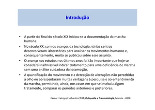 Introdução
• A partir do final do século XIX iniciou-se a documentação da marcha
humana.
• No século XX, com os avanços da tecnologia, vários centros
desenvolveram laboratórios para analisar os movimentos humanos e,
consequentemente, muito se publicou sobre esse assunto.
• O avanço nos estudos nos últimos anos foi tão importante que hoje se
considera inadmissível indicar tratamento para uma deficiência de marcha
sem uma análise cuidadosa da locomoção.
• A quantificação do movimento e a detecção de alterações não percebidas
a olho nu acrescentaram muitas vantagens à pesquisa e ao entendimento
da marcha, permitindo, ainda, nos casos em que se instituiu algum
tratamento, comparar os períodos anteriores e posteriores.
Fonte: Faloppa,F;Albertoni,WM; Ortopedia e Traumatologia, Manole - 2008
 