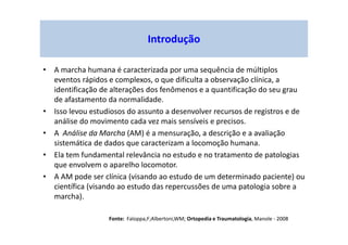 Introdução
• A marcha humana é caracterizada por uma sequência de múltiplos
eventos rápidos e complexos, o que dificulta a observação clínica, a
identificação de alterações dos fenômenos e a quantificação do seu grau
de afastamento da normalidade.
• Isso levou estudiosos do assunto a desenvolver recursos de registros e de
análise do movimento cada vez mais sensíveis e precisos.
• A Análise da Marcha (AM) é a mensuração, a descrição e a avaliação
sistemática de dados que caracterizam a locomoção humana.
• Ela tem fundamental relevância no estudo e no tratamento de patologias
que envolvem o aparelho locomotor.
• A AM pode ser clínica (visando ao estudo de um determinado paciente) ou
científica (visando ao estudo das repercussões de uma patologia sobre a
marcha).
Fonte: Faloppa,F;Albertoni,WM; Ortopedia e Traumatologia, Manole - 2008
 