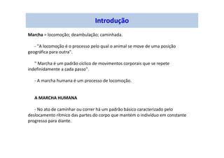 Marcha = locomoção; deambulação; caminhada.
- "A locomoção é o processo pelo qual o animal se move de uma posição
geográfica para outra".
" Marcha é um padrão cíclico de movimentos corporais que se repete
indefinidamente a cada passo".
- A marcha humana é um processo de locomoção.
A MARCHA HUMANA
- No ato de caminhar ou correr há um padrão básico caracterizado pelo
deslocamento rítmico das partes do corpo que mantém o indivíduo em constante
progresso para diante.
Introdução
 
