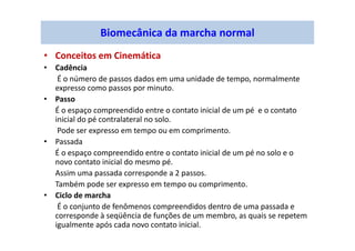 Biomecânica da marcha normal
• Conceitos em Cinemática
• Cadência
É o número de passos dados em uma unidade de tempo, normalmente
expresso como passos por minuto.
• Passo
É o espaço compreendido entre o contato inicial de um pé e o contato
inicial do pé contralateral no solo.
Pode ser expresso em tempo ou em comprimento.
• Passada
É o espaço compreendido entre o contato inicial de um pé no solo e o
novo contato inicial do mesmo pé.
Assim uma passada corresponde a 2 passos.
Também pode ser expresso em tempo ou comprimento.
• Ciclo de marcha
É o conjunto de fenômenos compreendidos dentro de uma passada e
corresponde à seqüência de funções de um membro, as quais se repetem
igualmente após cada novo contato inicial.
 