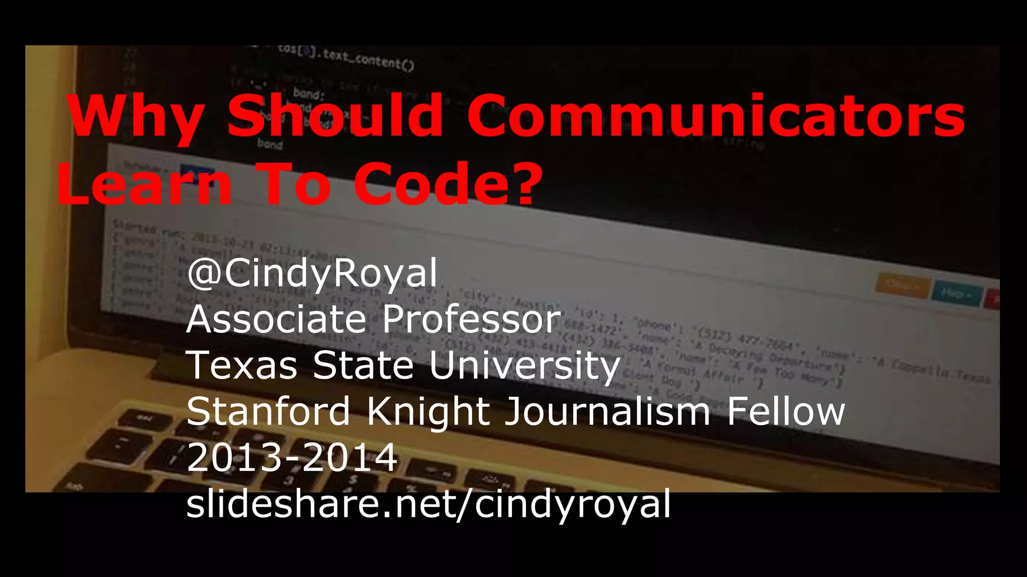 Why Should Communicators 
Learn To Code? 
@CindyRoyal 
Associate Professor 
Texas State University 
Stanford Knight Journalism Fellow 2013-2014 
slideshare.net/cindyroyal 
 