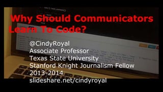 Why Should Communicators 
Learn To Code? 
@CindyRoyal 
Associate Professor 
Texas State University 
Stanford Knight Journalism Fellow 2013-2014 
slideshare.net/cindyroyal 
 