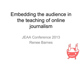 Embedding the audience in
the teaching of online
journalism
JEAA Conference 2013
Renee Barnes

 