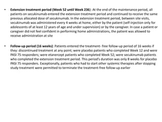 • Extension treatment period (Week 52 until Week 236): At the end of the maintenance period, all
patients on secukinumab e...