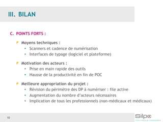 10
C. POINTS FORTS :
Moyens techniques :
• Scanners et cadence de numérisation
• Interfaces de typage (logiciel et plateforme)
Motivation des acteurs :
• Prise en main rapide des outils
• Hausse de la productivité en fin de POC
Meilleure appropriation du projet :
• Révision du périmètre des DP à numériser : file active
• Augmentation du nombre d’acteurs nécessaires
• Implication de tous les professionnels (non-médicaux et médicaux)
 