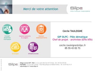 Merci de votre attention
SILPCMOD:QUA-MOD-0002-0005
Cécile TAULEIGNE
GIP SILPC – Pôle dématique
Chef de projet – archiviste (OTA/ATA)
cecile.tauleigne@silpc.fr
05 55 43 02 73
 