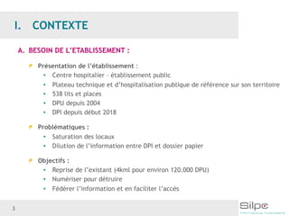 3
A. BESOIN DE L’ETABLISSEMENT :
Présentation de l’établissement :
• Centre hospitalier – établissement public
• Plateau technique et d’hospitalisation publique de référence sur son territoire
• 538 lits et places
• DPU depuis 2004
• DPI depuis début 2018
Problématiques :
• Saturation des locaux
• Dilution de l’information entre DPI et dossier papier
Objectifs :
• Reprise de l’existant (4kml pour environ 120.000 DPU)
• Numériser pour détruire
• Fédérer l’information et en faciliter l’accès
 