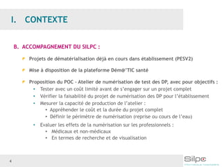 4
B. ACCOMPAGNEMENT DU SILPC :
Projets de dématérialisation déjà en cours dans établissement (PESV2)
Mise à disposition de la plateforme Dém@’TIC santé
Proposition du POC – Atelier de numérisation de test des DP, avec pour objectifs :
• Tester avec un coût limité avant de s’engager sur un projet complet
• Vérifier la faisabilité du projet de numérisation des DP pour l’établissement
• Mesurer la capacité de production de l’atelier :
▸ Appréhender le coût et la durée du projet complet
▸ Définir le périmètre de numérisation (reprise ou cours de l’eau)
• Evaluer les effets de la numérisation sur les professionnels :
▸ Médicaux et non-médicaux
▸ En termes de recherche et de visualisation
 