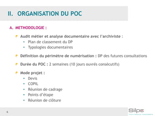 6
A. METHODOLOGIE :
Audit métier et analyse documentaire avec l’archiviste :
• Plan de classement du DP
• Typologies documentaires
Définition du périmètre de numérisation : DP des futures consultations
Durée du POC : 2 semaines (10 jours ouvrés consécutifs)
Mode projet :
• Devis
• COPIL
• Réunion de cadrage
• Points d’étape
• Réunion de clôture
 