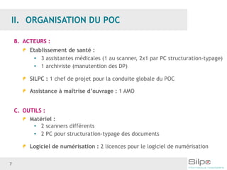 7
B. ACTEURS :
Etablissement de santé :
• 3 assistantes médicales (1 au scanner, 2x1 par PC structuration-typage)
• 1 archiviste (manutention des DP)
SILPC : 1 chef de projet pour la conduite globale du POC
Assistance à maîtrise d’ouvrage : 1 AMO
C. OUTILS :
Matériel :
• 2 scanners différents
• 2 PC pour structuration-typage des documents
Logiciel de numérisation : 2 licences pour le logiciel de numérisation
 