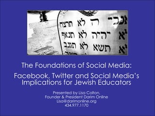The Foundations of Social Media:
Facebook, Twitter and Social Media’s
  Implications for Jewish Educators
            Presented by Lisa Colton,
        Founder & President Darim Online
              Lisa@darimonline.org
                  434.977.1170
 