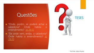 Questões
 "Onde, porém, se poderá achar a
sabedoria? Onde habita o
entendimento? Jó 28:12
 "De onde vem, então, a sabedoria?
Onde habita o entendimento? Jó
28:20
Prof. Me. Uilson Nunes
TESES
 