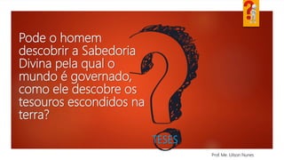 Pode o homem
descobrir a Sabedoria
Divina pela qual o
mundo é governado,
como ele descobre os
tesouros escondidos na
terra?
Prof. Me. Uilson Nunes
TESES
 
