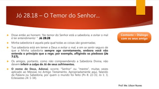 Jó 28.18 – O Temor do Senhor...
 Disse então ao homem: ‘No temor do Senhor está a sabedoria, e evitar o mal
é ter entendimento’ ". Jó 28:28
 Minha sabedoria é aquela pela qual todas as coisas são governadas;
 Tua sabedoria está em temer a Deus e evitar o mal, e em se sentir seguro de
que a Minha sabedoria sempre age corretamente, embora você não
entenda o princípio que a rege; por exemplo, afligindo os piedosos (Jo
7:17).
 Os amigos, portanto, como não compreendendo a Sabedoria Divina, não
devem inferir a culpa de Jó de seus sofrimentos.
 O nome de Deus, Adonai, ocorre; “Senhor” ou “mestre”, muitas vezes
aplicado ao Messias no Antigo Testamento. Apropriadamente aqui, falando
da Palavra ou Sabedoria, por quem o mundo foi feito (Pv 8: 22-31; Jo 1: 3;
Eclesiastes 24: 1-34).
Prof. Me. Uilson Nunes
Contexto – Diálogo
com os seus amigo
 
