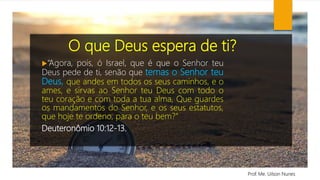 O que Deus espera de ti?
“Agora, pois, ó Israel, que é que o Senhor teu
Deus pede de ti, senão que temas o Senhor teu
Deus, que andes em todos os seus caminhos, e o
ames, e sirvas ao Senhor teu Deus com todo o
teu coração e com toda a tua alma, Que guardes
os mandamentos do Senhor, e os seus estatutos,
que hoje te ordeno, para o teu bem?”
Deuteronômio 10:12-13.
Prof. Me. Uilson Nunes
 