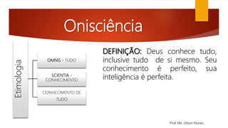 Onisciência
Etimologia
OMNIS - TUDO
SCIENTIA -
CONHECIMENTO
CONHECIMENTO DE
TUDO
DEFINIÇÃO: Deus conhece tudo,
inclusive tudo de si mesmo. Seu
conhecimento é perfeito, sua
inteligência é perfeita.
Prof. Me. Uilson Nunes
 