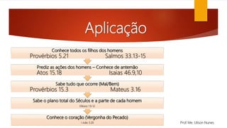 Aplicação
Conhece o coração (Vergonha do Pecado)
I João 3.20
Sabe o plano total do Séculos e a parte de cada homem
Efésios 1.9-12
Sabe tudo que ocorre (Mal/Bem)
Provérbios 15.3 Mateus 3.16
Prediz as ações dos homens – Conhece de antemão
Atos 15.18 Isaias 46.9,10
Conhece todos os filhos dos homens
Provérbios 5.21 Salmos 33.13-15
Prof. Me. Uilson Nunes
 