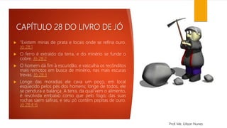 CAPÍTULO 28 DO LIVRO DE JÓ
 "Existem minas de prata e locais onde se refina ouro.
Jó 28:1
 O ferro é extraído da terra, e do minério se funde o
cobre. Jó 28:2
 O homem dá fim à escuridão; e vasculha os recônditos
mais remotos em busca de minério, nas mais escuras
trevas. Jó 28:3
 Longe das moradias ele cava um poço, em local
esquecido pelos pés dos homens; longe de todos, ele
se pendura e balança. A terra, da qual vem o alimento,
é revolvida embaixo como que pelo fogo; das suas
rochas saem safiras, e seu pó contém pepitas de ouro.
Jó 28:4-6
Prof. Me. Uilson Nunes
 