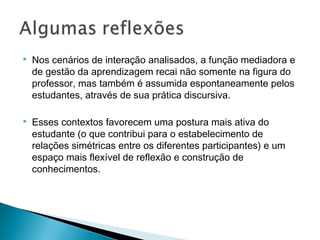  Nos cenários de interação analisados, a função mediadora e
de gestão da aprendizagem recai não somente na figura do
professor, mas também é assumida espontaneamente pelos
estudantes, através de sua prática discursiva.
 Esses contextos favorecem uma postura mais ativa do
estudante (o que contribui para o estabelecimento de
relações simétricas entre os diferentes participantes) e um
espaço mais flexível de reflexão e construção de
conhecimentos.  
 