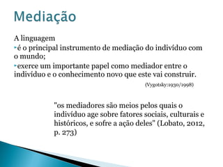 A linguagem
é o principal instrumento de mediação do indivíduo com
o mundo;
exerce um importante papel como mediador entre o
indivíduo e o conhecimento novo que este vai construir.
(Vygotsky:1930/1998)
"os mediadores são meios pelos quais o
indivíduo age sobre fatores sociais, culturais e
históricos, e sofre a ação deles" (Lobato, 2012,
p. 273)
 