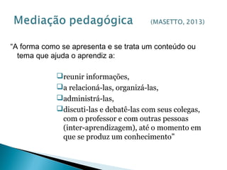 “A forma como se apresenta e se trata um conteúdo ou
tema que ajuda o aprendiz a:
reunir informações,
a relacioná-las, organizá-las,
administrá-las,
discuti-las e debatê-las com seus colegas,
com o professor e com outras pessoas
(inter-aprendizagem), até o momento em
que se produz um conhecimento”
 