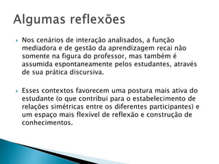  Nos cenários de interação analisados, a função 
mediadora e de gestão da aprendizagem recai não 
somente na figura do professor, mas também é 
assumida espontaneamente pelos estudantes, através 
de sua prática discursiva. 
 Esses contextos favorecem uma postura mais ativa do 
estudante (o que contribui para o estabelecimento de 
relações simétricas entre os diferentes participantes) e 
um espaço mais flexível de reflexão e construção de 
conhecimentos. 
 