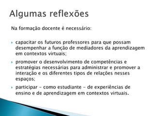 Na formação docente é necessário: 
 capacitar os futuros professores para que possam 
desempenhar a função de mediadores da aprendizagem 
em contextos virtuais; 
 promover o desenvolvimento de competências e 
estratégias necessárias para administrar e promover a 
interação e os diferentes tipos de relações nesses 
espaços; 
 participar - como estudiante - de experiências de 
ensino e de aprendizagem em contextos virtuais. 
 
