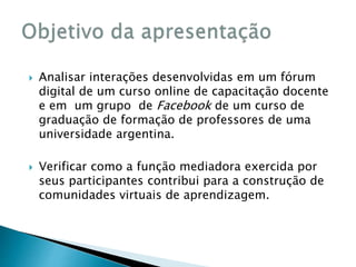  Analisar interações desenvolvidas em um fórum 
digital de um curso online de capacitação docente 
e em um grupo de Facebook de um curso de 
graduação de formação de professores de uma 
universidade argentina. 
 Verificar como a função mediadora exercida por 
seus participantes contribui para a construção de 
comunidades virtuais de aprendizagem. 
 