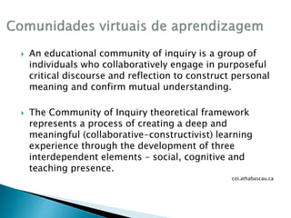  An educational community of inquiry is a group of 
individuals who collaboratively engage in purposeful 
critical discourse and reflection to construct personal 
meaning and confirm mutual understanding. 
 The Community of Inquiry theoretical framework 
represents a process of creating a deep and 
meaningful (collaborative-constructivist) learning 
experience through the development of three 
interdependent elements – social, cognitive and 
teaching presence. 
coi.athabascau.ca 
 