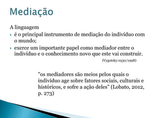 A linguagem 
 é o principal instrumento de mediação do indivíduo com 
o mundo; 
 exerce um importante papel como mediador entre o 
indivíduo e o conhecimento novo que este vai construir. 
(Vygotsky:1930/1998) 
"os mediadores são meios pelos quais o 
indivíduo age sobre fatores sociais, culturais e 
históricos, e sofre a ação deles" (Lobato, 2012, 
p. 273) 
 