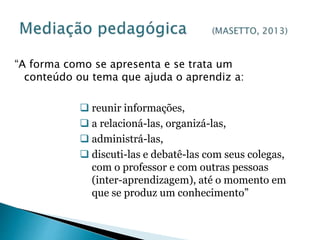 “A forma como se apresenta e se trata um 
conteúdo ou tema que ajuda o aprendiz a: 
 reunir informações, 
 a relacioná-las, organizá-las, 
 administrá-las, 
 discuti-las e debatê-las com seus colegas, 
com o professor e com outras pessoas 
(inter-aprendizagem), até o momento em 
que se produz um conhecimento” 
 