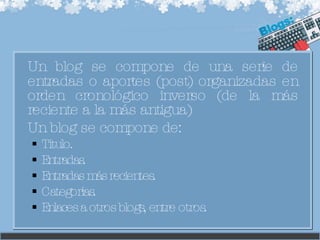 Un blog se compone de una serie de entradas o aportes (post) organizadas en orden cronológico inverso (de la más reciente a la más antigua) Un blog se compone de: Título. Entradas. Entradas más recientes. Categorías. Enlaces a otros blogs, entre otros. 