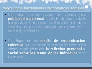 Los  blogs  son el servicio de Internet para  publicación personal  en Web más famoso de la actualidad, que ha puesto a millones de personas a escribir y compartir vivencias, aficciones personales e intereses profesionales.  Los  blogs  son un  medio de comunicación colectivo  que promueve la creación de información original, y que promueve  la reflexión personal y social sobre los temas de los individuos  y de los grupos. 