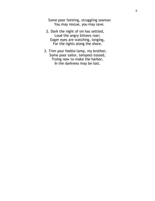 8
Some poor fainting, struggling seaman
You may rescue, you may save.
2. Dark the night of sin has settled,
Loud the angry billows roar;
Eager eyes are watching, longing,
For the lights along the shore.
3. Trim your feeble lamp, my brother;
Some poor sailor, tempest-tossed,
Trying now to make the harbor,
In the darkness may be lost.
 