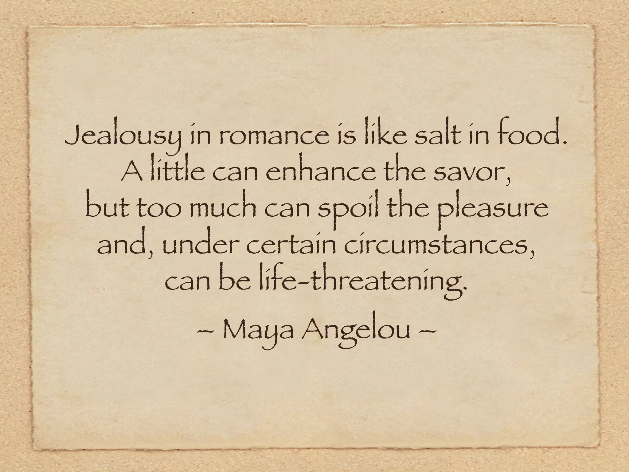 Jealousy in romance is like salt in food.
    A little can enhance the savor,
 but too much can spoil the pleasure
  and, under certain circumstances,
        can be life-threatening.
          – Maya Angelou –
 
