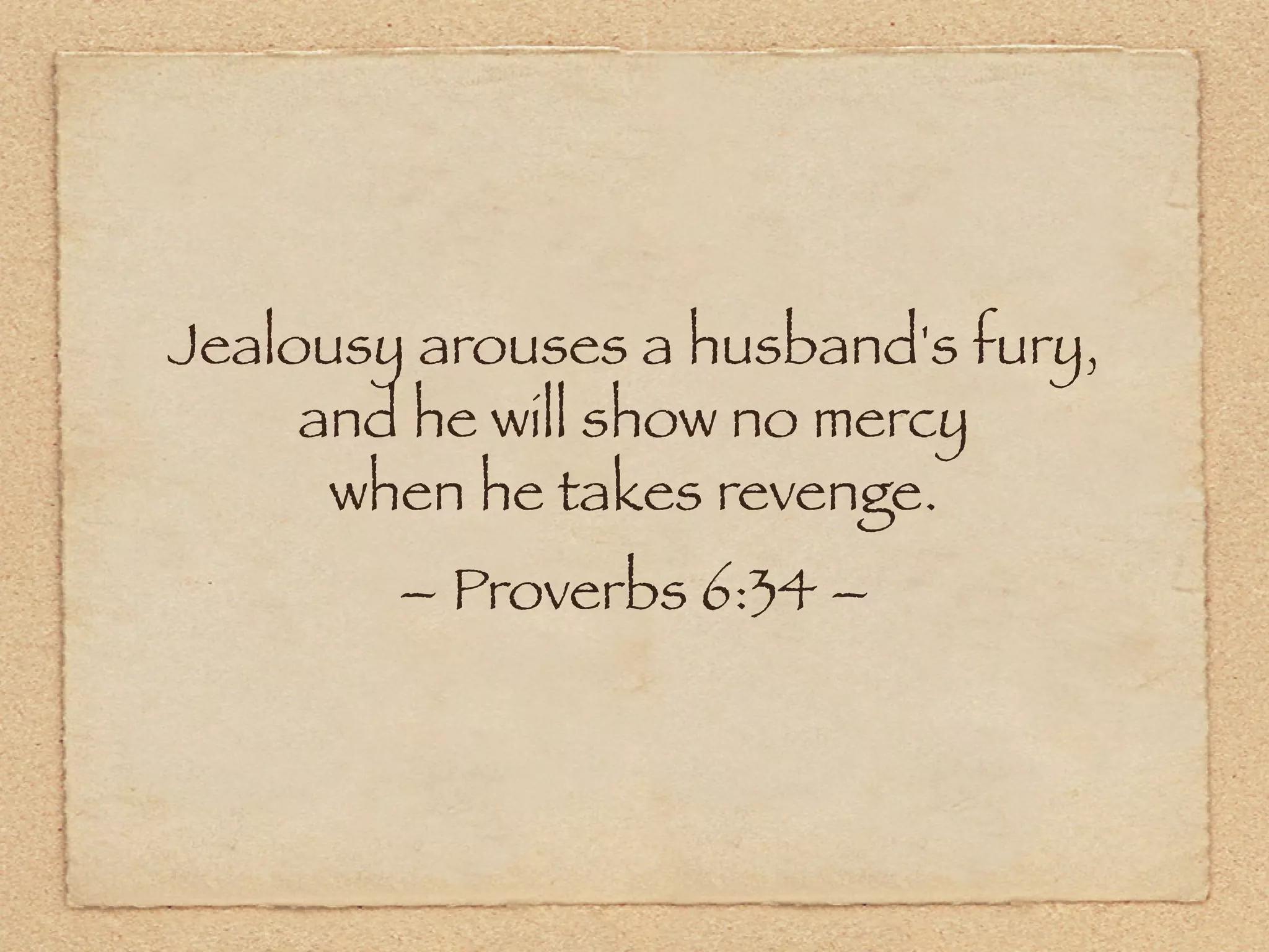 Jealousy arouses a husband's fury,
     and he will show no mercy
      when he takes revenge.
        – Proverbs 6:34 –
 