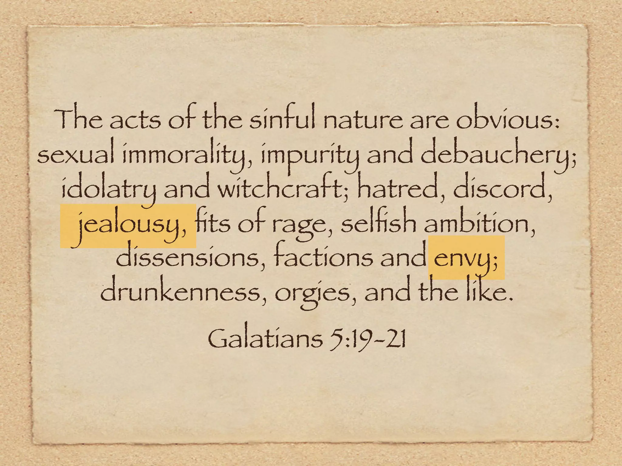 The acts of the sinful nature are obvious:
sexual immorality, impurity and debauchery;
  idolatry and witchcraft; hatred, discord,
    jealousy, ﬁts of rage, selﬁsh ambition,
       dissensions, factions and envy;
      drunkenness, orgies, and the like.
             Galatians 5:19-21
 