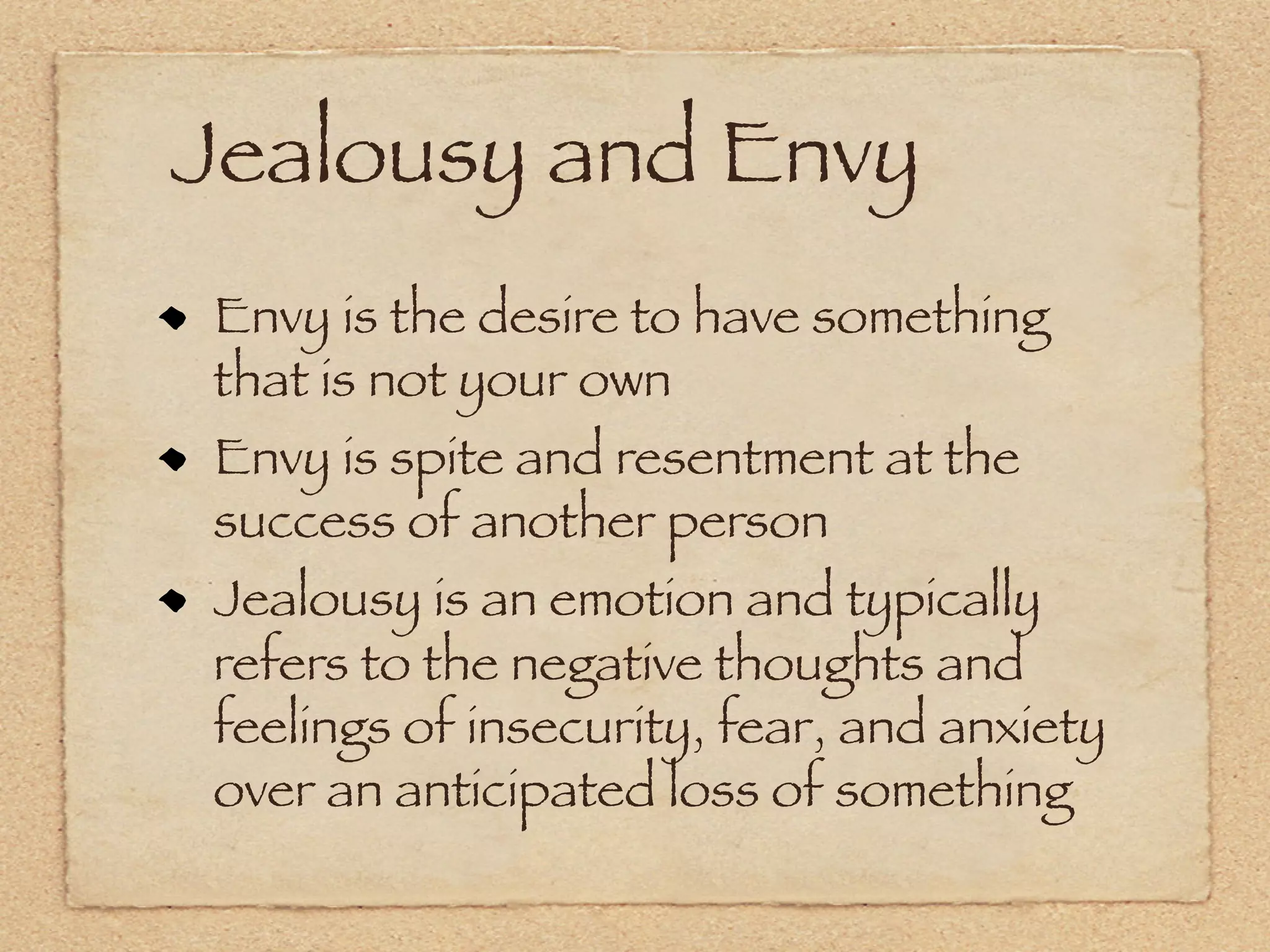 Jealousy and Envy
Envy is the desire to have something
that is not your own
Envy is spite and resentment at the
success of another person
Jealousy is an emotion and typically
refers to the negative thoughts and
feelings of insecurity, fear, and anxiety
over an anticipated loss of something
 