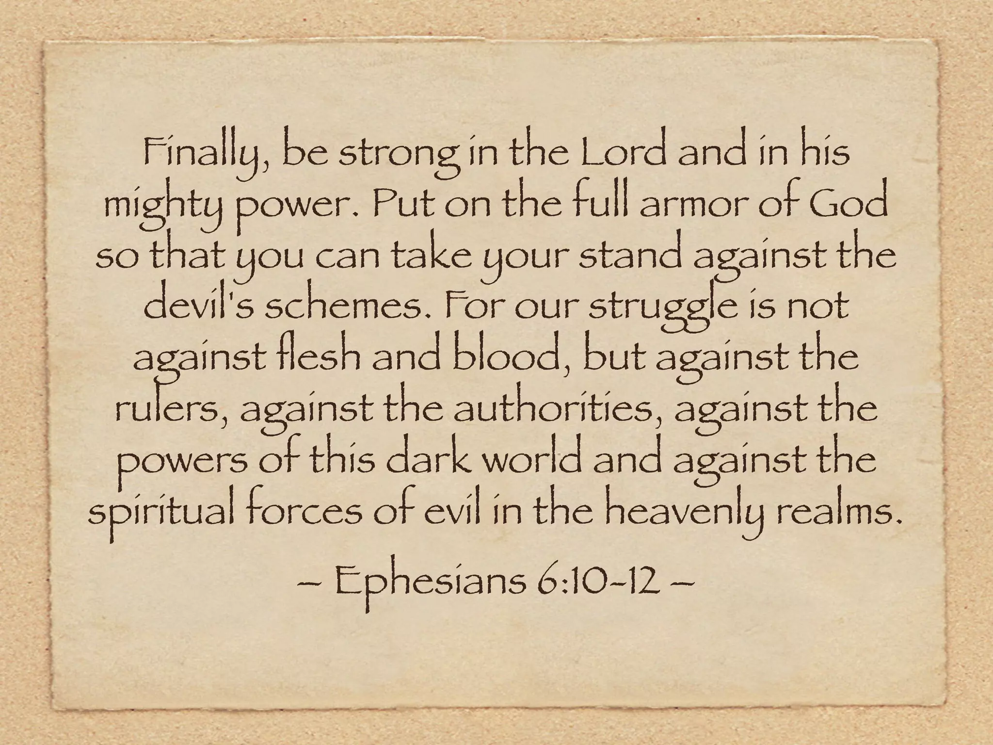 Finally, be strong in the Lord and in his
 mighty power. Put on the full armor of God
so that you can take your stand against the
   devil's schemes. For our struggle is not
  against ﬂesh and blood, but against the
 rulers, against the authorities, against the
 powers of this dark world and against the
spiritual forces of evil in the heavenly realms.
            – Ephesians 6:10-12 –
 