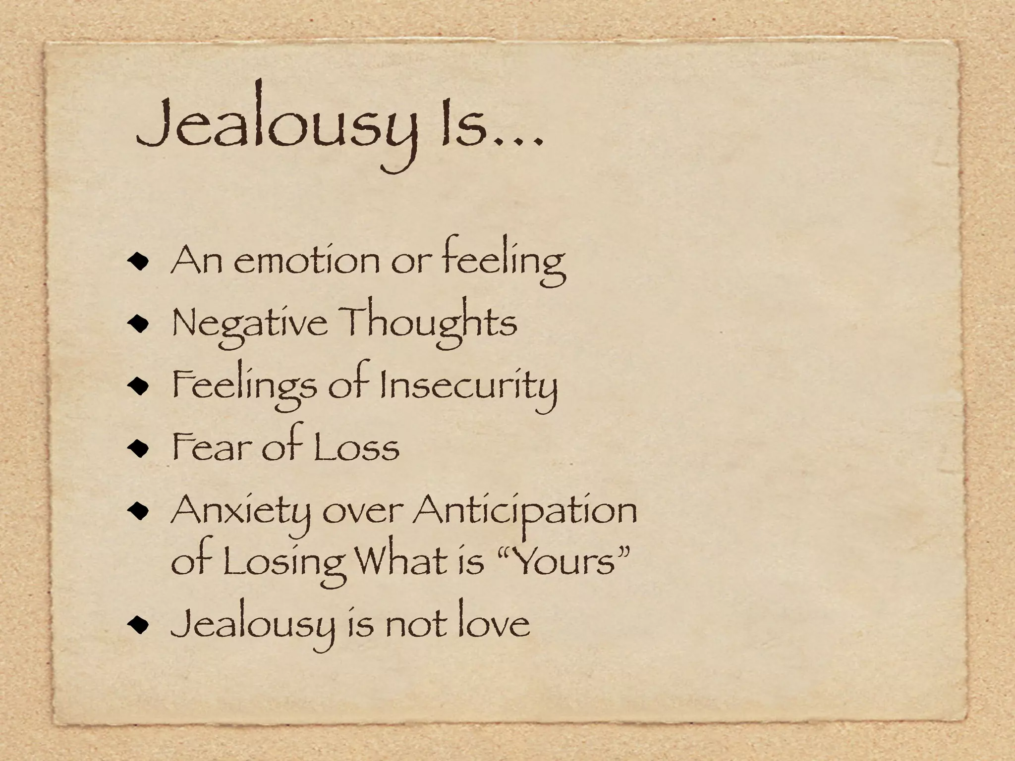 Jealousy Is...
 An emotion or feeling
 Negative Thoughts
 Feelings of Insecurity
 Fear of Loss
 Anxiety over Anticipation
 of Losing What is “Yours”
 Jealousy is not love
 