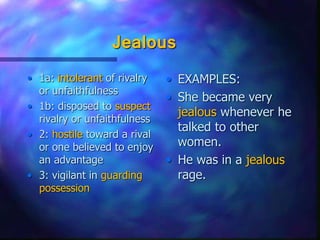 Jealous
• 1a: intolerant of rivalry
or unfaithfulness
• 1b: disposed to suspect
rivalry or unfaithfulness
• 2: hostile toward a rival
or one believed to enjoy
an advantage
• 3: vigilant in guarding
possession
• EXAMPLES:
• She became very
jealous whenever he
talked to other
women.
• He was in a jealous
rage.
 