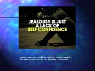 Jealousy does not equal love. Jealousy equals insecurity
and insecurity has no place in a healthy relationship.
 