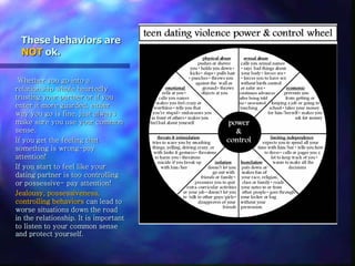 These behaviors are
NOT ok.
Whether you go into a
relationship whole heartedly
trusting your partner or if you
enter it more guarded, either
way you go is fine, just always
make sure you use your common
sense.
If you get the feeling that
something is wrong-pay
attention!
If you start to feel like your
dating partner is too controlling
or possessive- pay attention!
Jealousy, possessiveness,
controlling behaviors can lead to
worse situations down the road
in the relationship. It is important
to listen to your common sense
and protect yourself.
 