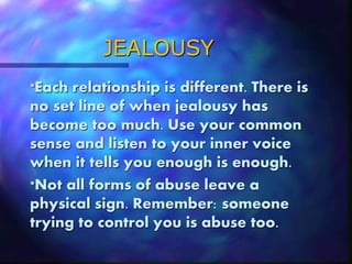 JEALOUSY
*Each relationship is different. There is
no set line of when jealousy has
become too much. Use your common
sense and listen to your inner voice
when it tells you enough is enough.
*Not all forms of abuse leave a
physical sign. Remember: someone
trying to control you is abuse too.
 