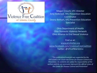 Megan Crouch, VFC Director
Amy Holbrook, VFC Prevention Education
Coordinator
Deona Bethart, VFC Prevention Education
Specialist
Ohio Department of Health
Ohio Domestic Violence Network
Ohio Alliance to End Sexual Violence
Find us at:
www.arcshelter.org
www.facebook.com/ViolenceFreeCoalition
Twitter: @VFCofWarrenCo
“This publication/material was supported by the
5VF1CE001114-3 from the Center for Disease Control and
Prevention. Its contents are solely the responsibility of the
authors and do not necessary represent the official views of
the Center for Disease Control and Prevention”
 