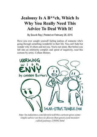 http://m.indiatimes.com/lifestyle/self/this-cartoon-gives-some-
simple-advice-on-how-to-disown-that-green-eyed-monster-
called-jealousy-230563.html
Jealousy Is A B**ch, Which Is
Why You Really Need This
Advice To Deal With It!
Have you ever caught yourself feeling jealous of someone who's
going through something wonderful in their life. You can't help but
wonder why it's them and not you. You're not alone. But before you
fall into an inferiority complex and spiral of negativity, read this
cartoon by artist, Colleen Butters.
By Souvik Ray | Posted on February 28, 2015
 