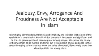 Jealousy, Envy, Arrogance And
Proudness Are Not Acceptable
In Islam
Islam highly commends humbleness and simplicity and includes that as one of the
qualities of a true Muslim. Humility is for one who is important and significant and
he tries to gain respect and become great among people. We cannot say to any
ordinary person to be humble and kind. But we can direct or give guidance to that
person by saying to him that you know the value of yourself, if you really know than
do not put it in the wrong place.
 