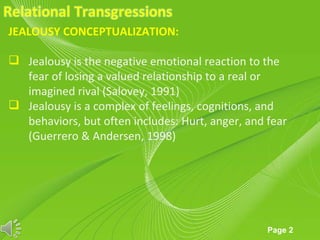 JEALOUSY CONCEPTUALIZATION:

 Jealousy is the negative emotional reaction to the
  fear of losing a valued relationship to a real or
  imagined rival (Salovey, 1991)
 Jealousy is a complex of feelings, cognitions, and
  behaviors, but often includes: Hurt, anger, and fear
  (Guerrero & Andersen, 1998)




                     Powerpoint Templates
                                                  Page 2
 