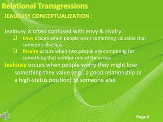 JEALOUSY CONCEPTUALIZATION :

Jealousy is often confused with envy & rivalry:
    Envy occurs when people want something valuable that
     someone else has
    Rivalry occurs when two people are competing for
     something that neither one of them has
Jealousy occurs when people worry they might lose
    something they value (e.g., a good relationship or
    a high-status position) to someone else




                      Powerpoint Templates
                                                     Page 3
 