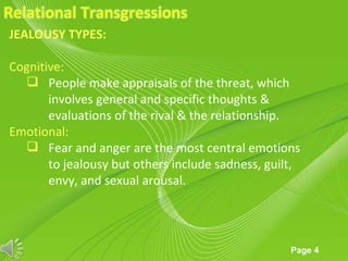 JEALOUSY TYPES:

Cognitive:
   People make appraisals of the threat, which
       involves general and specific thoughts &
       evaluations of the rival & the relationship.
Emotional:
   Fear and anger are the most central emotions
       to jealousy but others include sadness, guilt,
       envy, and sexual arousal.



                      Powerpoint Templates
                                                   Page 4
 